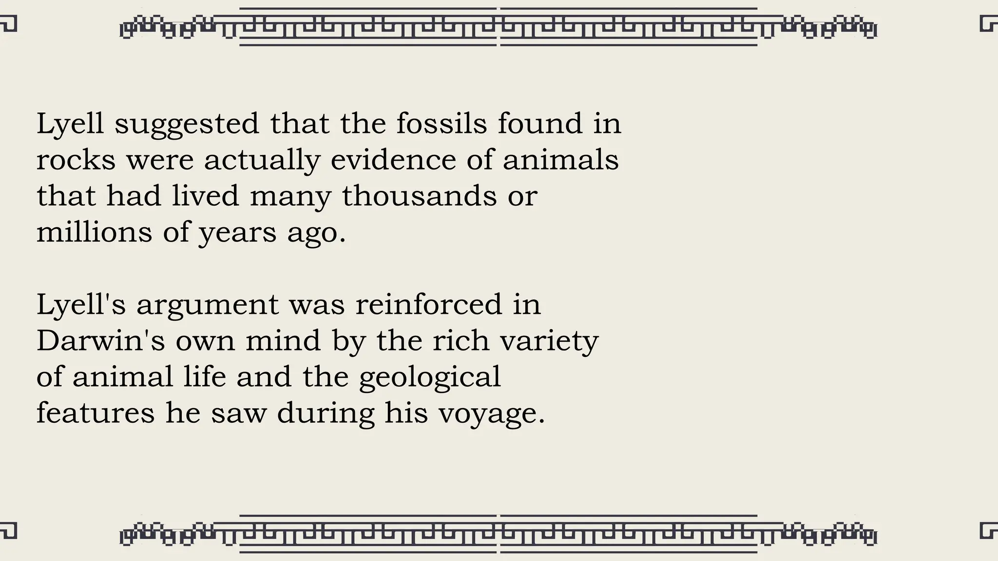 Lyell suggested that the fossils found in
rocks were actually evidence of animals
that had lived many thousands or
millions of years ago.
Lyell's argument was reinforced in
Darwin's own mind by the rich variety
of animal life and the geological
features he saw during his voyage.
 