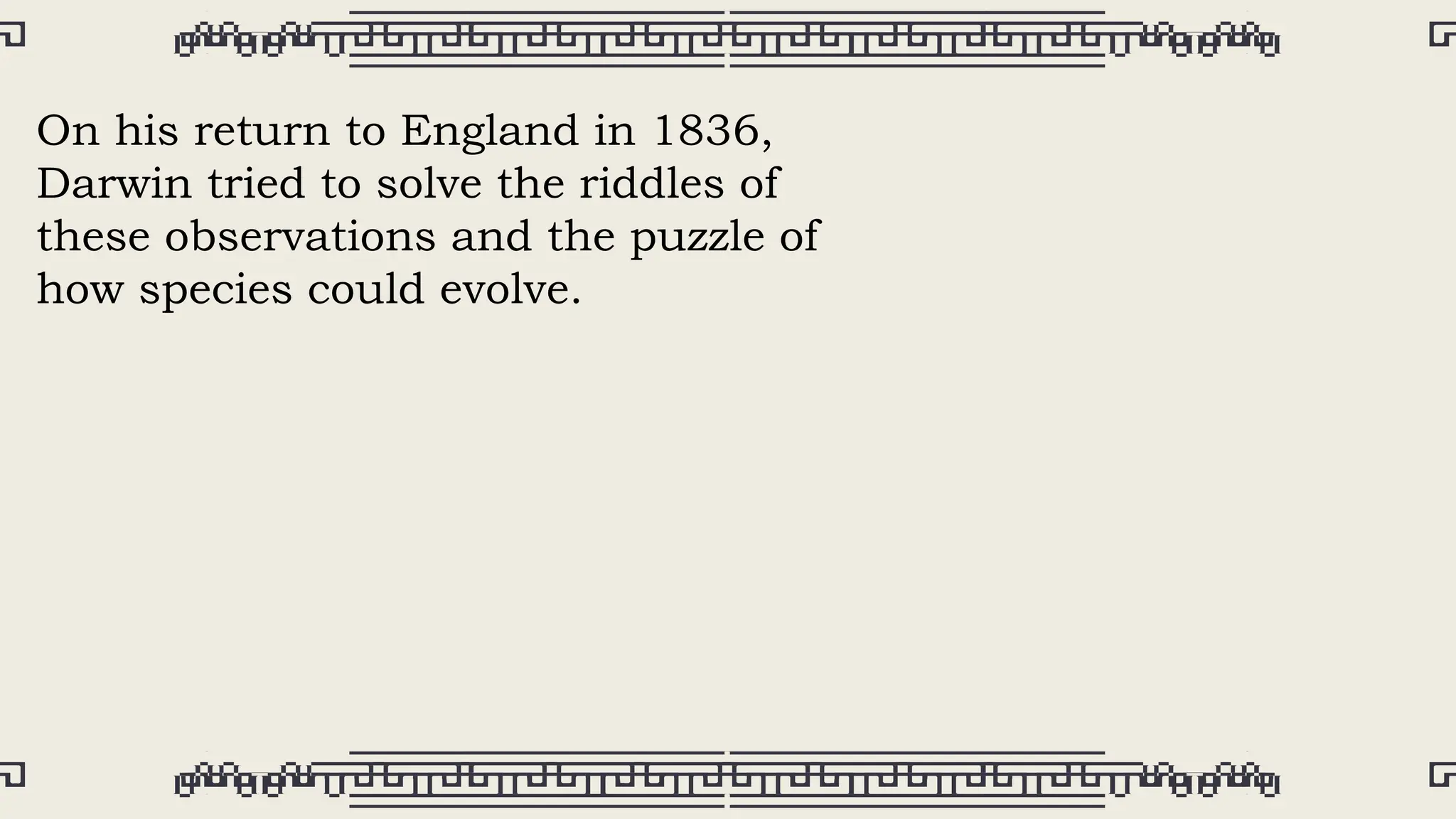 On his return to England in 1836,
Darwin tried to solve the riddles of
these observations and the puzzle of
how species could evolve.
 