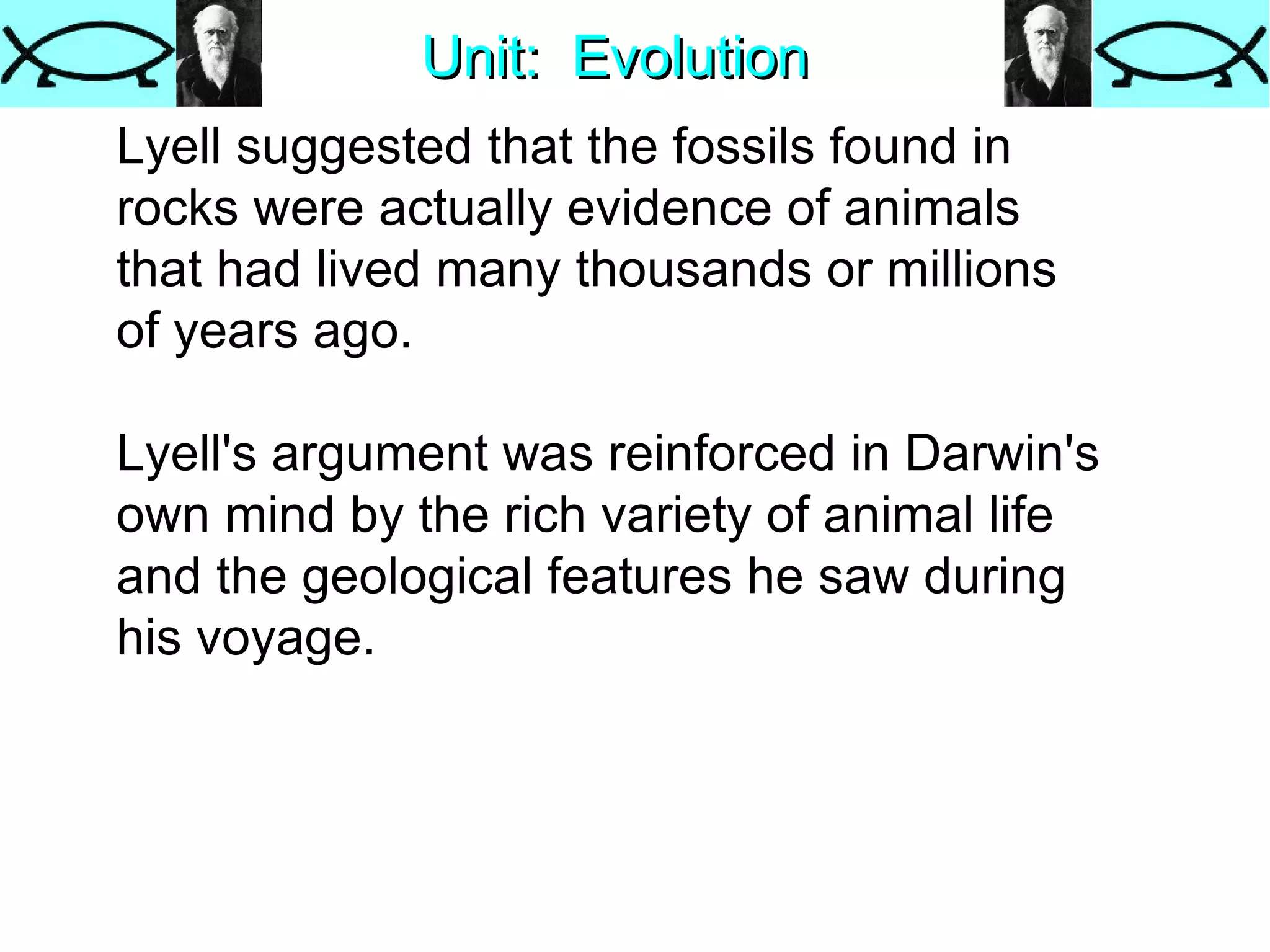 Unit:  Evolution Lyell suggested that the fossils found in rocks were actually evidence of animals that had lived many thousands or millions of years ago.  Lyell's argument was reinforced in Darwin's own mind by the rich variety of animal life and the geological features he saw during his voyage.  