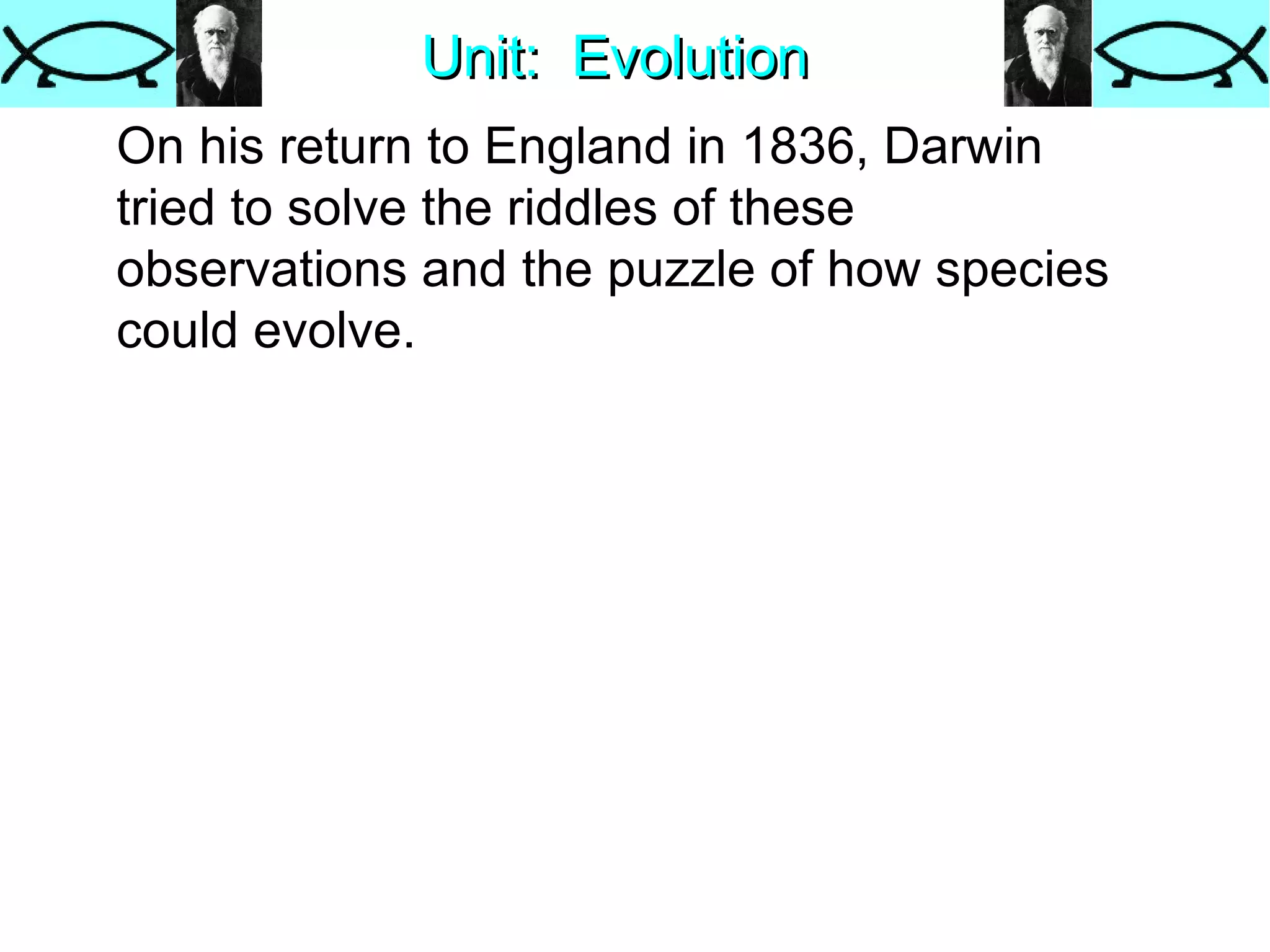 Unit:  Evolution On his return to England in 1836, Darwin tried to solve the riddles of these observations and the puzzle of how species could evolve.  