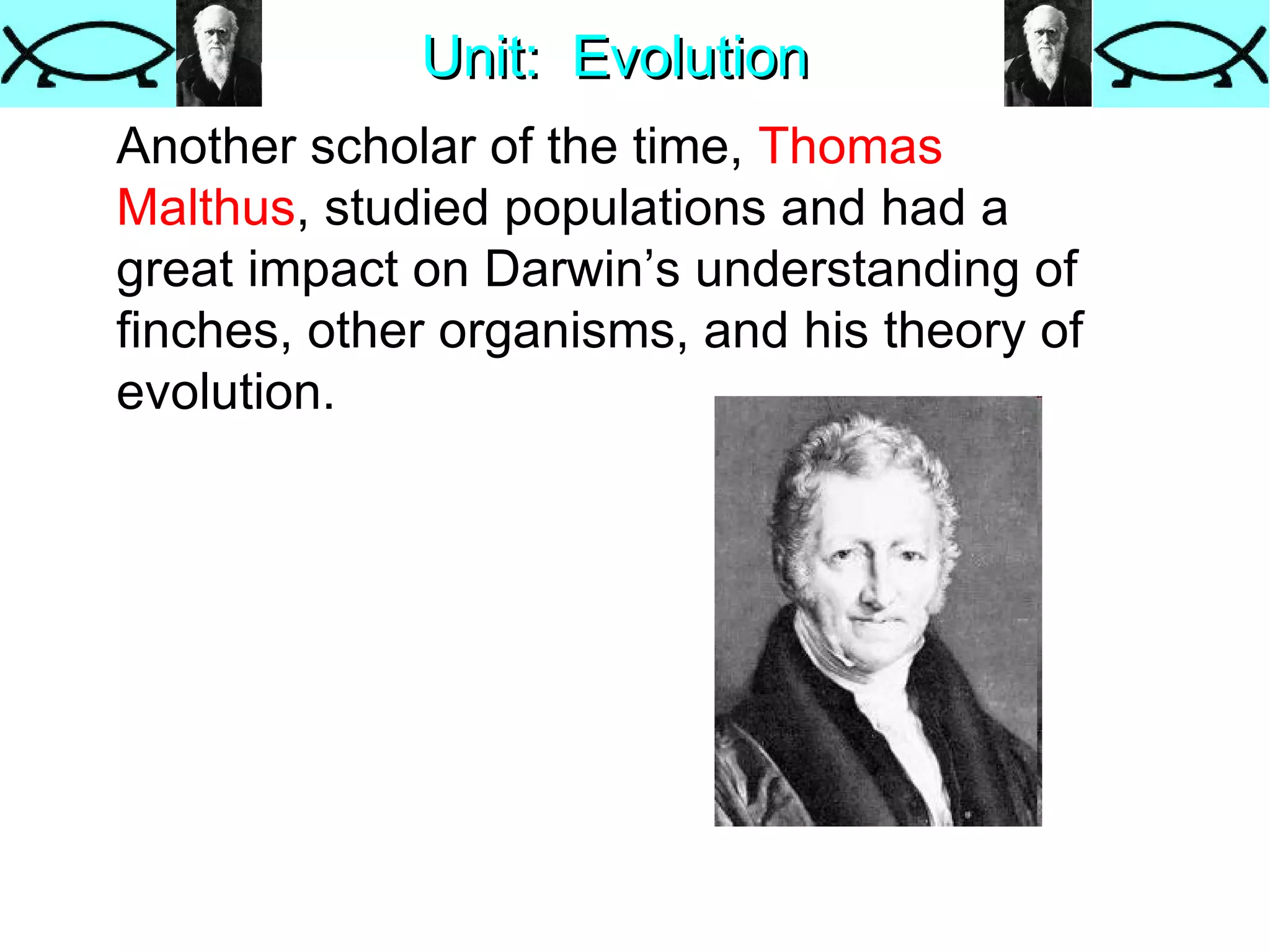 Unit:  Evolution Another scholar of the time,  Thomas   Malthus , studied populations and had a great impact on Darwin’s understanding of finches, other organisms, and his theory of evolution. 