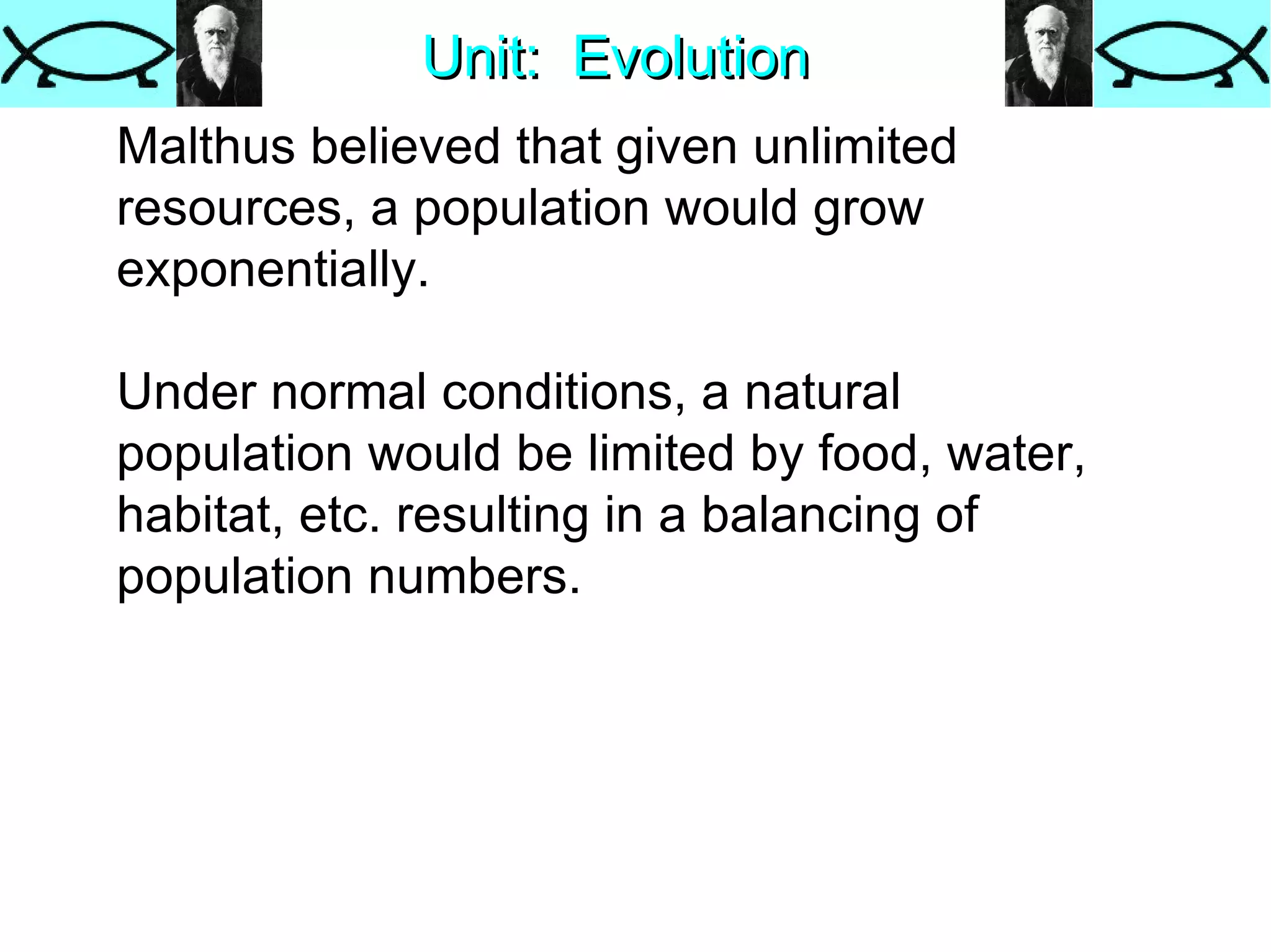 Unit:  Evolution Malthus believed that given unlimited resources, a population would grow exponentially.  Under normal conditions, a natural population would be limited by food, water, habitat, etc. resulting in a balancing of population numbers. 