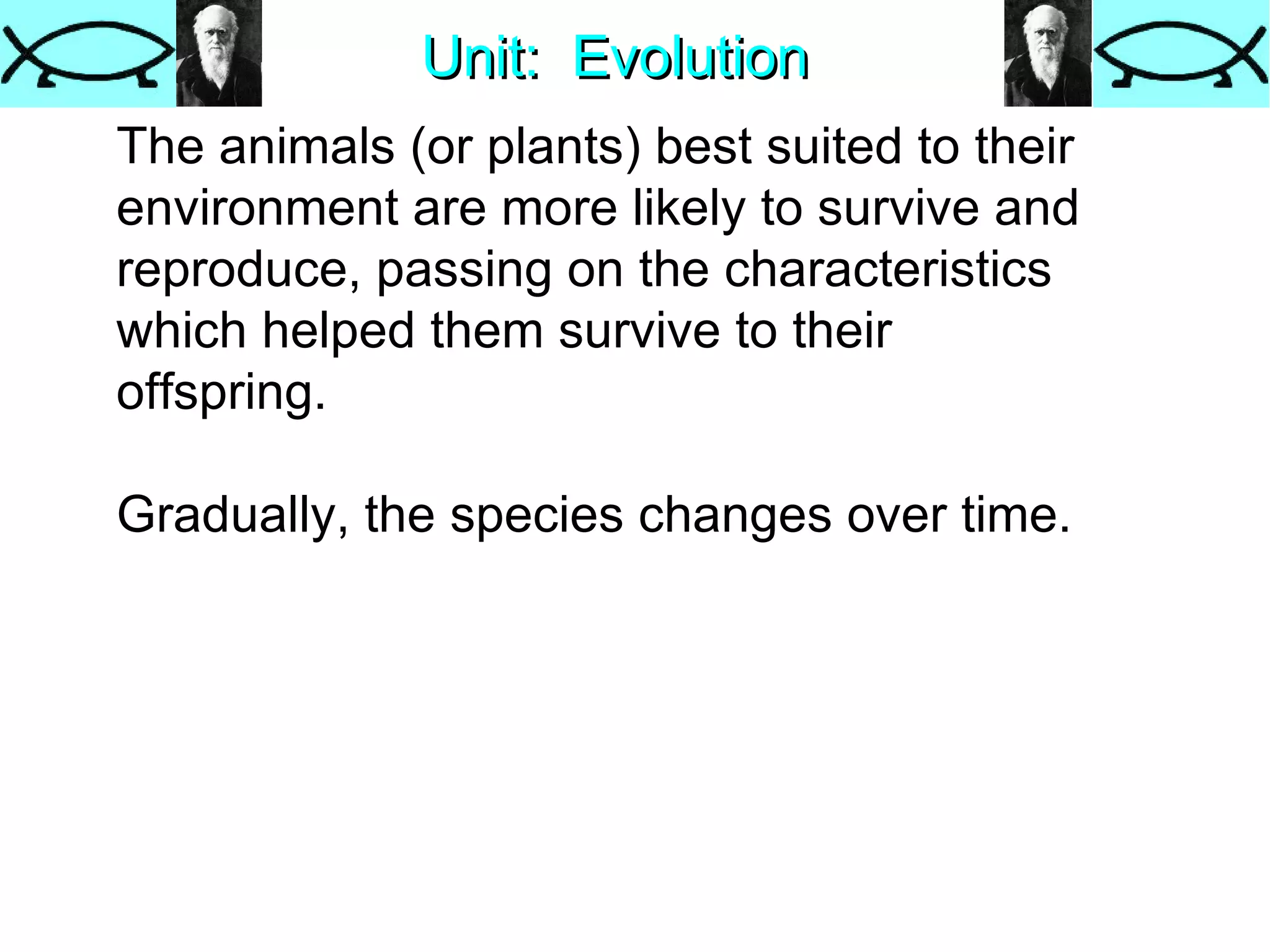 Unit:  Evolution The animals (or plants) best suited to their environment are more likely to survive and reproduce, passing on the characteristics which helped them survive to their offspring.  Gradually, the species changes over time.  
