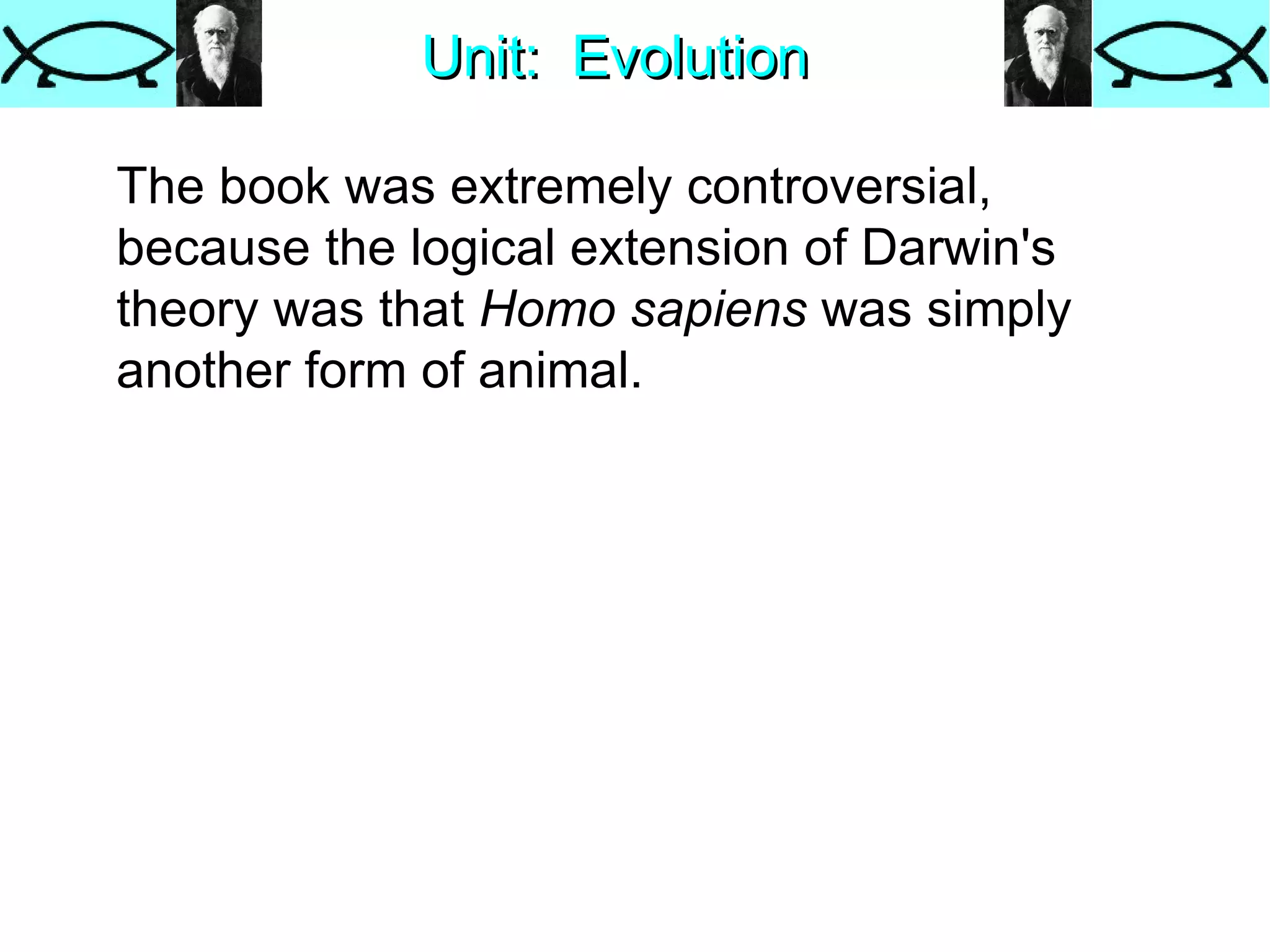 Unit:  Evolution The book was extremely controversial, because the logical extension of Darwin's theory was that  Homo sapiens  was simply another form of animal.  