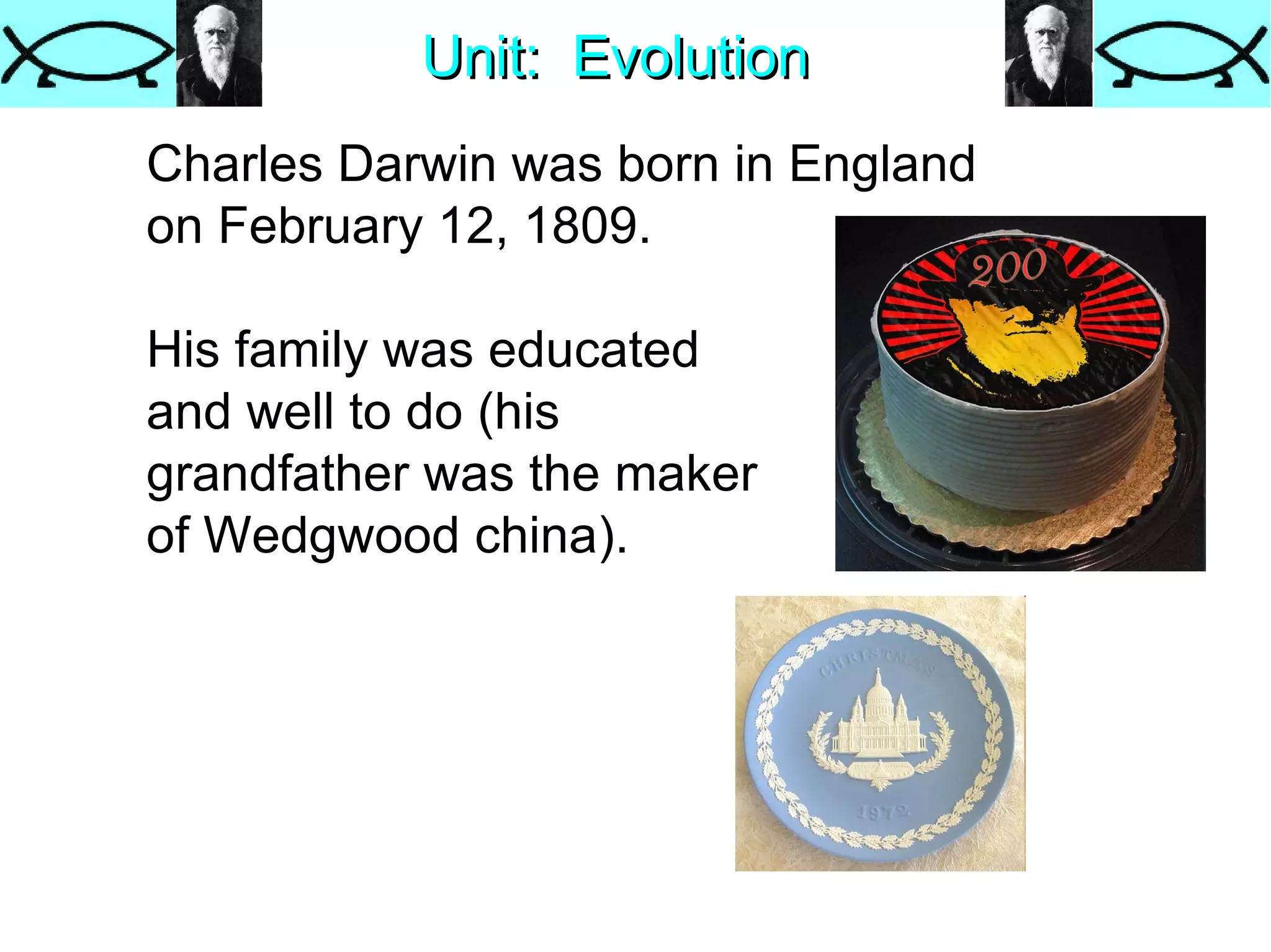 Unit:  Evolution Charles Darwin was born in England  on February 12, 1809. His family was educated and well to do (his  grandfather was the maker of Wedgwood china). 