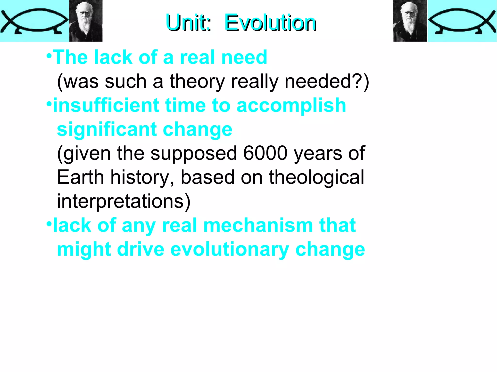 Unit:  Evolution The lack of a real need   (was such a theory really needed?)  insufficient time   to accomplish  significant change   (given the supposed 6000 years of  Earth history, based on theological  interpretations)  lack of any real mechanism   that  might drive evolutionary change  