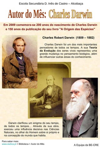 Escola Secundária D. Inês de Castro – Alcobaça Em 2009 comemora-se 200 anos do nascimento de Charles Darwin e 150 anos da publicação do seu livro &quot;A Origem das Espécies&quot; Charles Robert Darwin  (1809 – 1882) Charles Darwin foi um dos mais importantes pensadores de todos os tempos. A sua  Teoria da Evolução  dos seres vivos representou uma grande mudança no pensamento biológico, além de influenciar outras áreas do conhecimento. Darwin clarificou um enigma do seu tempo, de todos os tempos… Através da sua obra, exerceu uma influência decisiva nas Ciências Naturais, no olhar do Homem sobre si próprio e na concepção do mundo que habita. Autor do Mês: Charles Darwin A Equipa da BE-CRE Para saber mais: www.esdica.pt  > Biblioteca > Autor do Mês 
