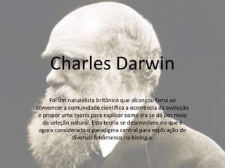 Charles Darwin Foi um naturalista britânico que alcançou fama ao convencer a comunidade científica a ocorrência da evolução e propor uma teoria para explicar como ela se dá por meio da seleção natural. Esta teoria se desenvolveu no que é agora considerado o paradigma central para explicação de diversos fenômenos na biologia. 