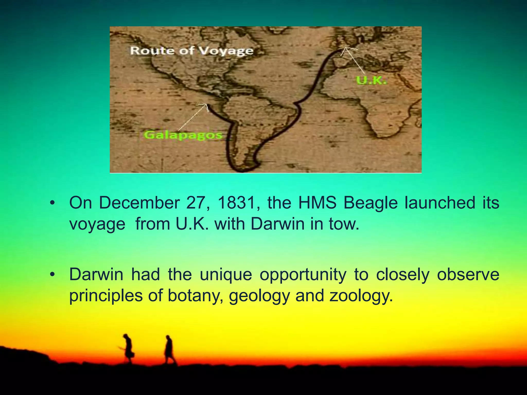 • On December 27, 1831, the HMS Beagle launched its
voyage from U.K. with Darwin in tow.
• Darwin had the unique opportunity to closely observe
principles of botany, geology and zoology.
 