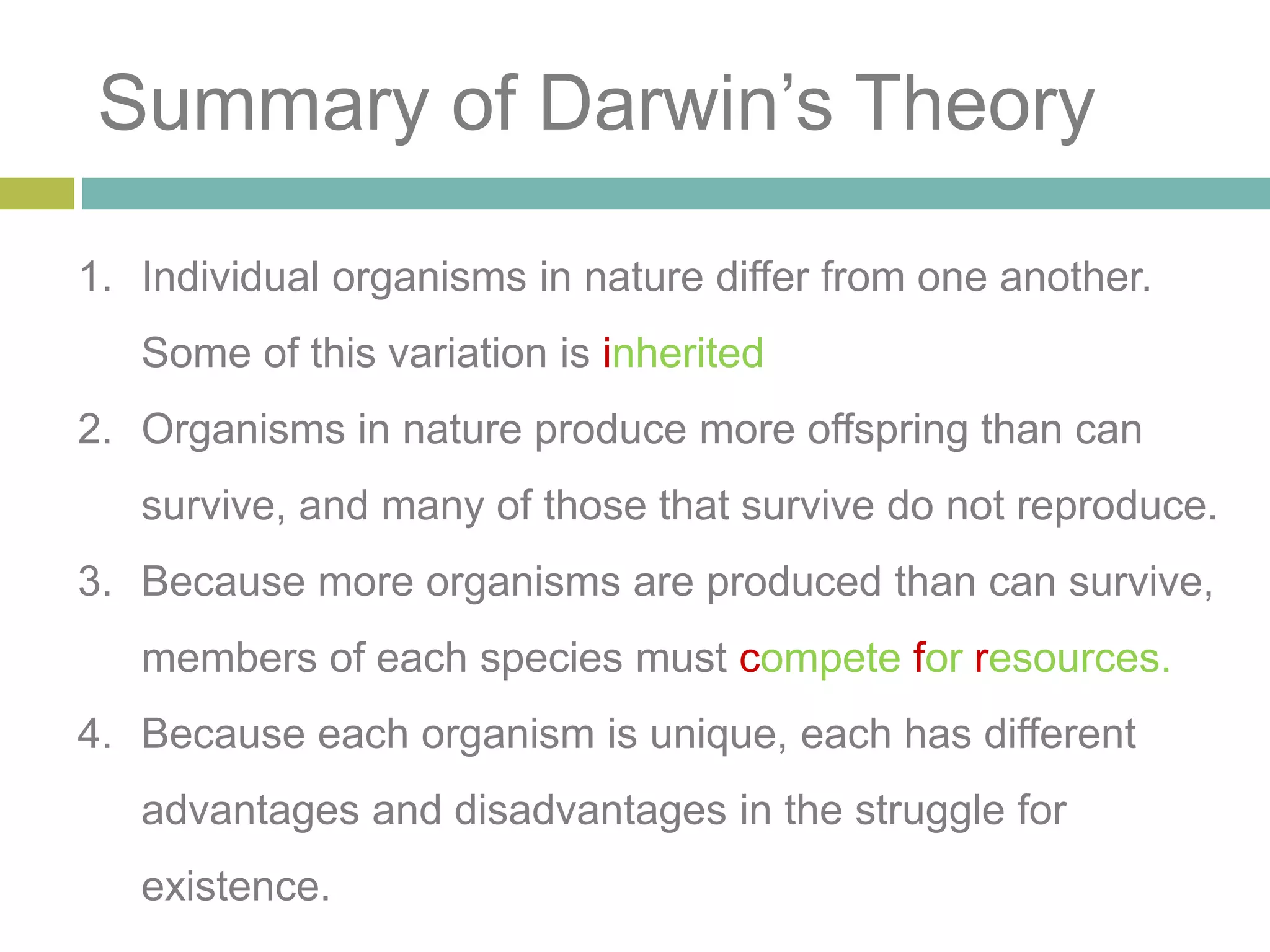 Summary of Darwin’s Theory
1. Individual organisms in nature differ from one another.
Some of this variation is inherited
2. Organisms in nature produce more offspring than can
survive, and many of those that survive do not reproduce.
3. Because more organisms are produced than can survive,
members of each species must compete for resources.
4. Because each organism is unique, each has different
advantages and disadvantages in the struggle for
existence.
 