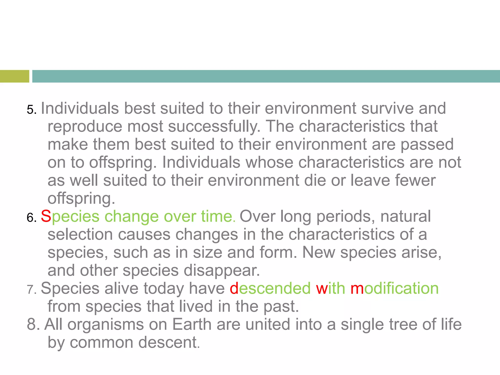 5. Individuals best suited to their environment survive and
reproduce most successfully. The characteristics that
make them best suited to their environment are passed
on to offspring. Individuals whose characteristics are not
as well suited to their environment die or leave fewer
offspring.
6. Species change over time. Over long periods, natural
selection causes changes in the characteristics of a
species, such as in size and form. New species arise,
and other species disappear.
7. Species alive today have descended with modification
from species that lived in the past.
8. All organisms on Earth are united into a single tree of life
by common descent.
 