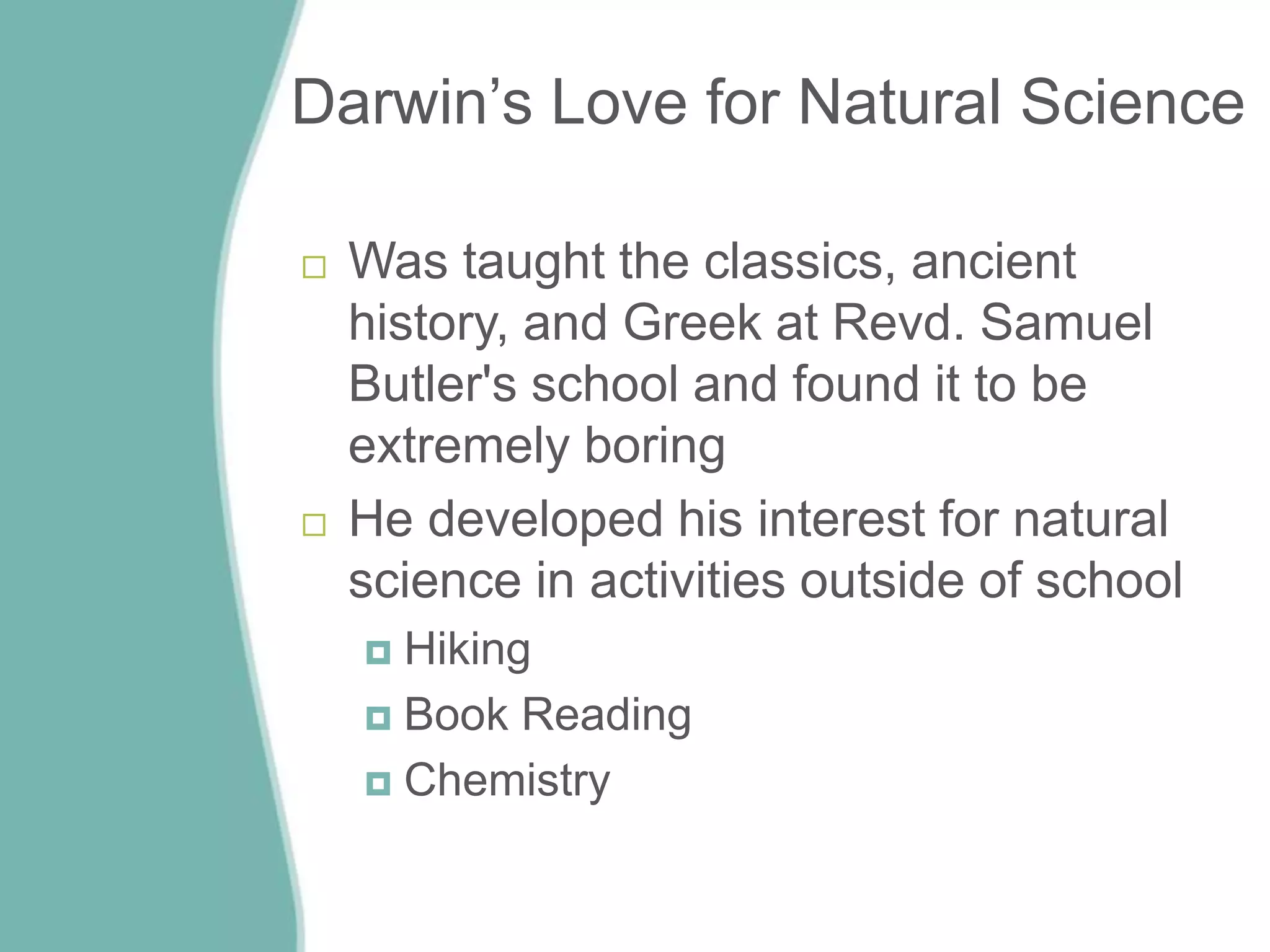 Darwin’s Love for Natural Science
 Was taught the classics, ancient
history, and Greek at Revd. Samuel
Butler's school and found it to be
extremely boring
 He developed his interest for natural
science in activities outside of school
 Hiking
 Book Reading
 Chemistry
 