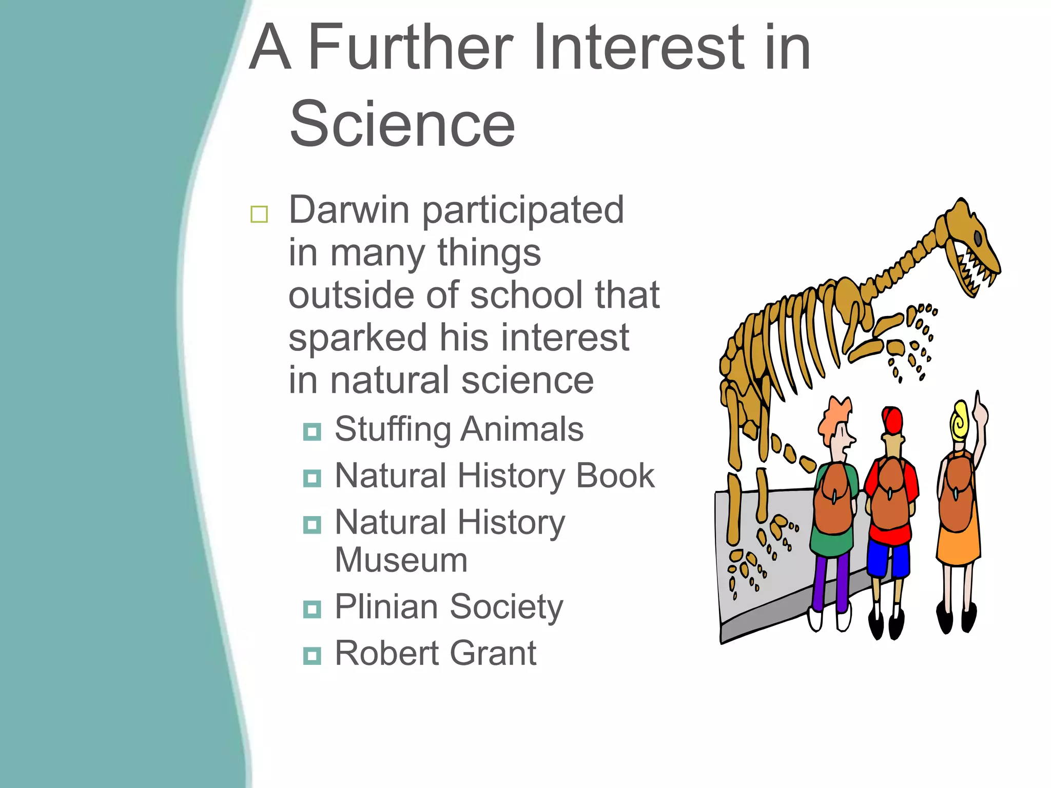A Further Interest in
Science
 Darwin participated
in many things
outside of school that
sparked his interest
in natural science
 Stuffing Animals
 Natural History Book
 Natural History
Museum
 Plinian Society
 Robert Grant
 
