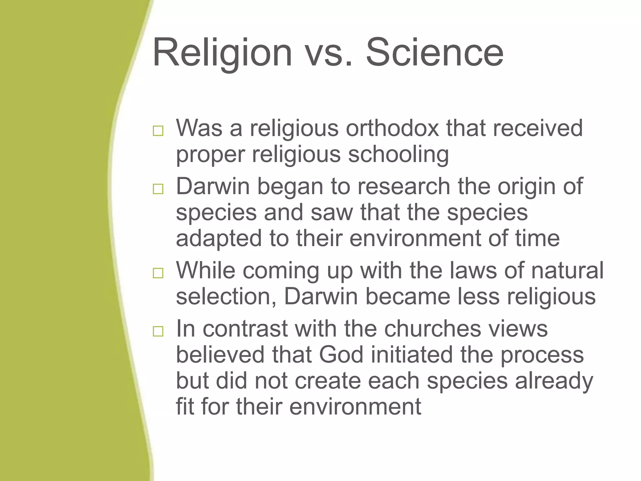  Was a religious orthodox that received
proper religious schooling
 Darwin began to research the origin of
species and saw that the species
adapted to their environment of time
 While coming up with the laws of natural
selection, Darwin became less religious
 In contrast with the churches views
believed that God initiated the process
but did not create each species already
fit for their environment
Religion vs. Science
 