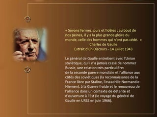 « Soyons fermes, purs et fidèles ; au bout de
nos peines, il y a la plus grande gloire du
monde, celle des hommes qui n'ont pas cédé. »
Charles de Gaulle
Extrait d'un Discours - 14 juillet 1943
Le général de Gaulle entretient avec l'Union
soviétique, qu'il n'a jamais cessé de nommer
Russie, une relation très particulière:
de la seconde guerre mondiale et l'alliance aux
côtés des soviétiques (la reconnaissance de la
France libre par Staline, l'escadrille Normandie-
Niemen), à la Guerre froide et le renouveau de
l'alliance dans un contexte de détente et
d'ouverture à l'Est (le voyage du général de
Gaulle en URSS en juin 1966).
 