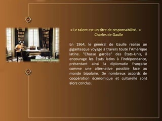 « Le talent est un titre de responsabilité. »
Charles de Gaulle
En 1964, le général de Gaulle réalise un
gigantesque voyage à travers toute l’Amérique
latine. "Chasse gardée" des États-Unis, il
encourage les États latins à l’indépendance,
présentant ainsi la diplomatie française
comme une alternative possible face au
monde bipolaire. De nombreux accords de
coopération économique et culturelle sont
alors conclus.
 