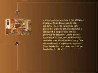 « Si une communauté n’est pas acceptée,
c’est qu’elle ne donne pas de bons
produits, sinon elle est admise sans
problème. Si elle se plaint de racisme à
son égard, c’est parce qu’elle est
porteuse de désordre. Quand elle ne
fournit que du bien, tout le monde lui
ouvre les bras. Mais il ne faut pas qu’elle
vienne chez nous imposer ses mœurs»
(dans De Gaulle, mon père, par Philippe
De Gaulle, éd., Plon).
 