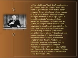 « C’est très bien qu’il y ait des Français jaunes,
des Français noirs, des Français bruns. Nous
sommes quand même avant tout un peuple
européen de race blanche, de culture grecque
et latine, et de religion chrétienne. Essayez
d’intégrer de l’huile et du vinaigre. Agitez la
bouteille. Au bout d’un moment, ils se
sépareront de nouveau. Les Arabes sont les
Arabes, les Français sont les Français. Vous
croyez que le corps français peut absorber dix
millions de musulmans, qui demain seront
peut-être vingt millions et après-demain
quarante ? Si nous faisons l’intégration, si tous
les Arabes et Berbères d’Algérie étaient
considérés comme Français, comment les
empêcherait-on de venir s’installer en
métropole, alors que le niveau de vie y est
tellement plus élevé ? Mon village ne
s’appellerait plus Colombey-les-Deux-Eglises,
mais Colombey-les-Deux-Mosquées!» (Cité par
Benjamin Stora, Le Transfert d’une mémoire,
Ed. La découverte, 1999).
 