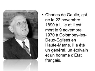 • Charles de Gaulle, est
  né le 22 novembre
  1890 à Lille et il est
  mort le 9 novembre
  1970 à Colombey-les-
  Deux-Églises en
  Haute-Marne. Il a été
  un général, un écrivain
  et un homme d'État
  français.
 