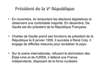 • En novembre, ils remportent les élections législatives et
  obtiennent une confortable majorité. En décembre, De
  Gaulle est élu président de la République Française.

• Charles de Gaulle prend ses fonctions de président de la
  République le 8 janvier 1959, il succède à René Coty. Il
  engage de difficiles mesures pour revitaliser le pays.

• Sur la scène internationale, refusant la domination des
  États-Unis et de l'URSS, il défend une France
  indépendante, disposant de la force nucléaire.
 