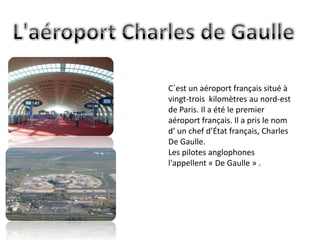 C´est un aéroport français situé à
vingt-trois kilomètres au nord-est
de Paris. Il a été le premier
aéroport français. Il a pris le nom
d’ un chef d’État français, Charles
De Gaulle.
Les pilotes anglophones
l'appellent « De Gaulle » .
 