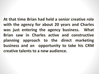 At that time Brian had held a senior creative role
with the agency for about 20 years and Charles
was just entering the agency business. What
Brian saw in Charles active and constructive
planning approach to the direct marketing
business and an opportunity to take his CRM
creative talents to a new audience.
 