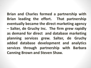 Brian and Charles formed a partnership with
Brian leading the effort. That partnership
eventually became the direct marketing agency
– Salter, de Gruchy Inc. The firm grew rapidly
as demand for direct and database marketing
planning services grew. Salter, de Gruchy
added database development and analytics
services through partnership with Barbara
Canning Brown and Steven Shaw.
i
 