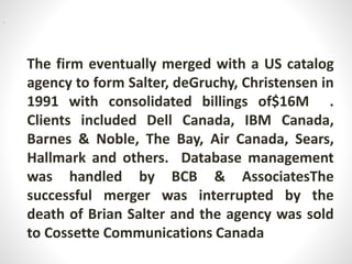 The firm eventually merged with a US catalog
agency to form Salter, deGruchy, Christensen in
1991 with consolidated billings of$16M .
Clients included Dell Canada, IBM Canada,
Barnes & Noble, The Bay, Air Canada, Sears,
Hallmark and others. Database management
was handled by BCB & AssociatesThe
successful merger was interrupted by the
death of Brian Salter and the agency was sold
to Cossette Communications Canada
i
 
