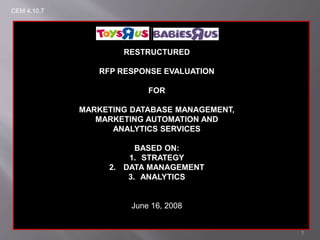 1
RESTRUCTURED
RFP RESPONSE EVALUATION
FOR
MARKETING DATABASE MANAGEMENT,
MARKETING AUTOMATION AND
ANALYTICS SERVICES
BASED ON:
1. STRATEGY
2. DATA MANAGEMENT
3. ANALYTICS
June 16, 2008
CEM 4.10.7
 