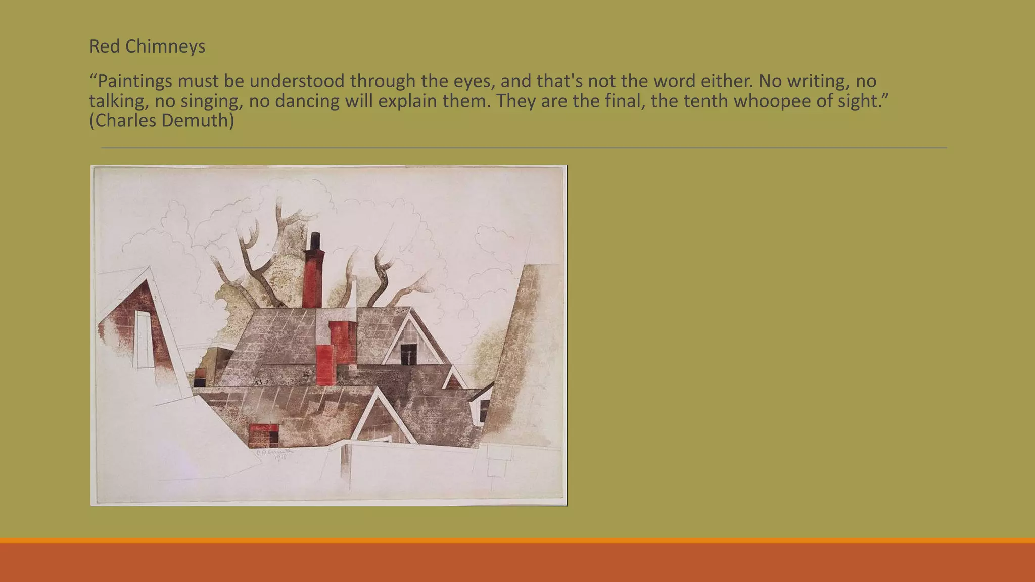 Red Chimneys
“Paintings must be understood through the eyes, and that's not the word either. No writing, no
talking, no singing, no dancing will explain them. They are the final, the tenth whoopee of sight.”
(Charles Demuth)
 