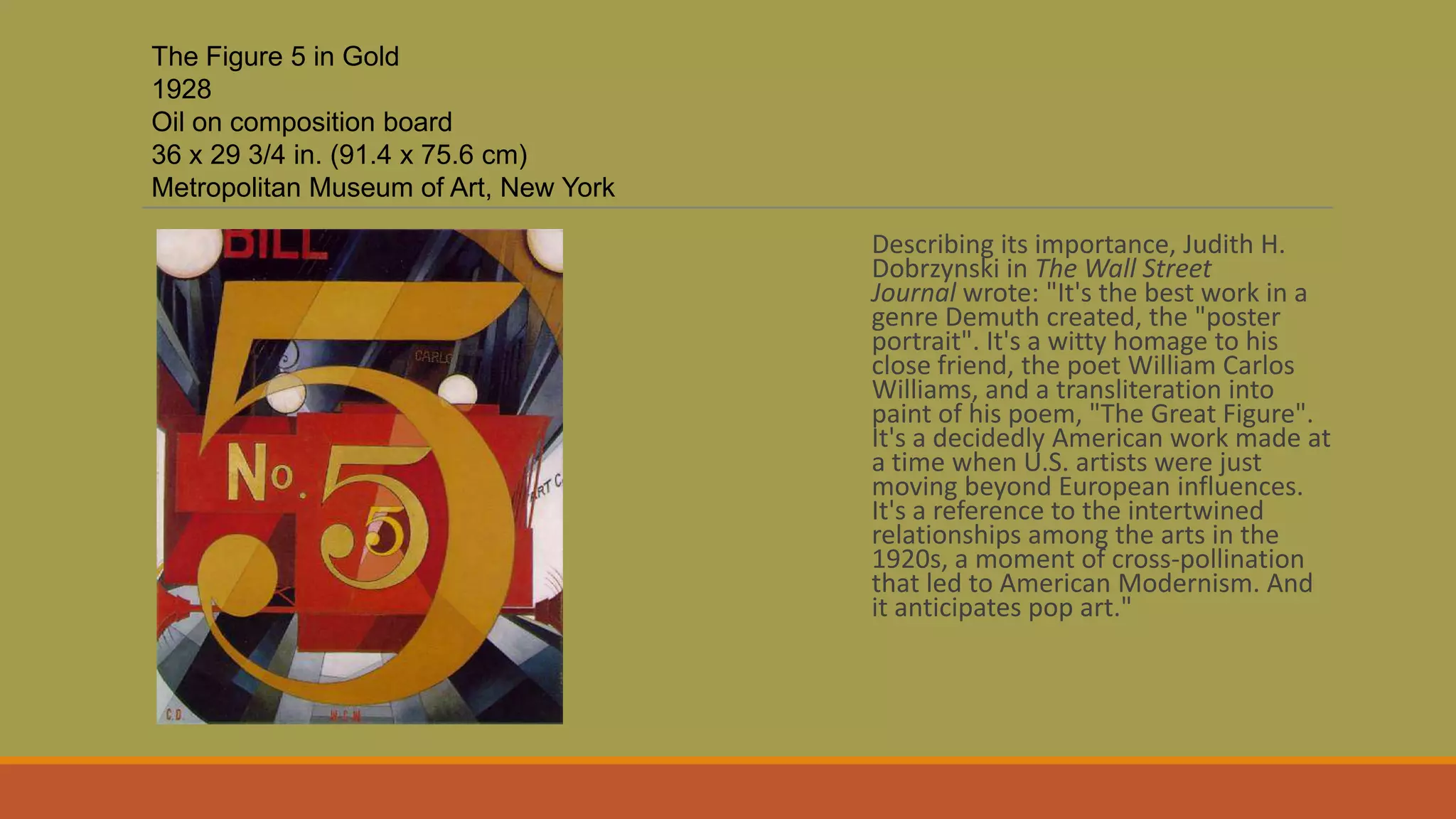 Describing its importance, Judith H.
Dobrzynski in The Wall Street
Journal wrote: "It's the best work in a
genre Demuth created, the "poster
portrait". It's a witty homage to his
close friend, the poet William Carlos
Williams, and a transliteration into
paint of his poem, "The Great Figure".
It's a decidedly American work made at
a time when U.S. artists were just
moving beyond European influences.
It's a reference to the intertwined
relationships among the arts in the
1920s, a moment of cross-pollination
that led to American Modernism. And
it anticipates pop art."
The Figure 5 in Gold
1928
Oil on composition board
36 x 29 3/4 in. (91.4 x 75.6 cm)
Metropolitan Museum of Art, New York
 