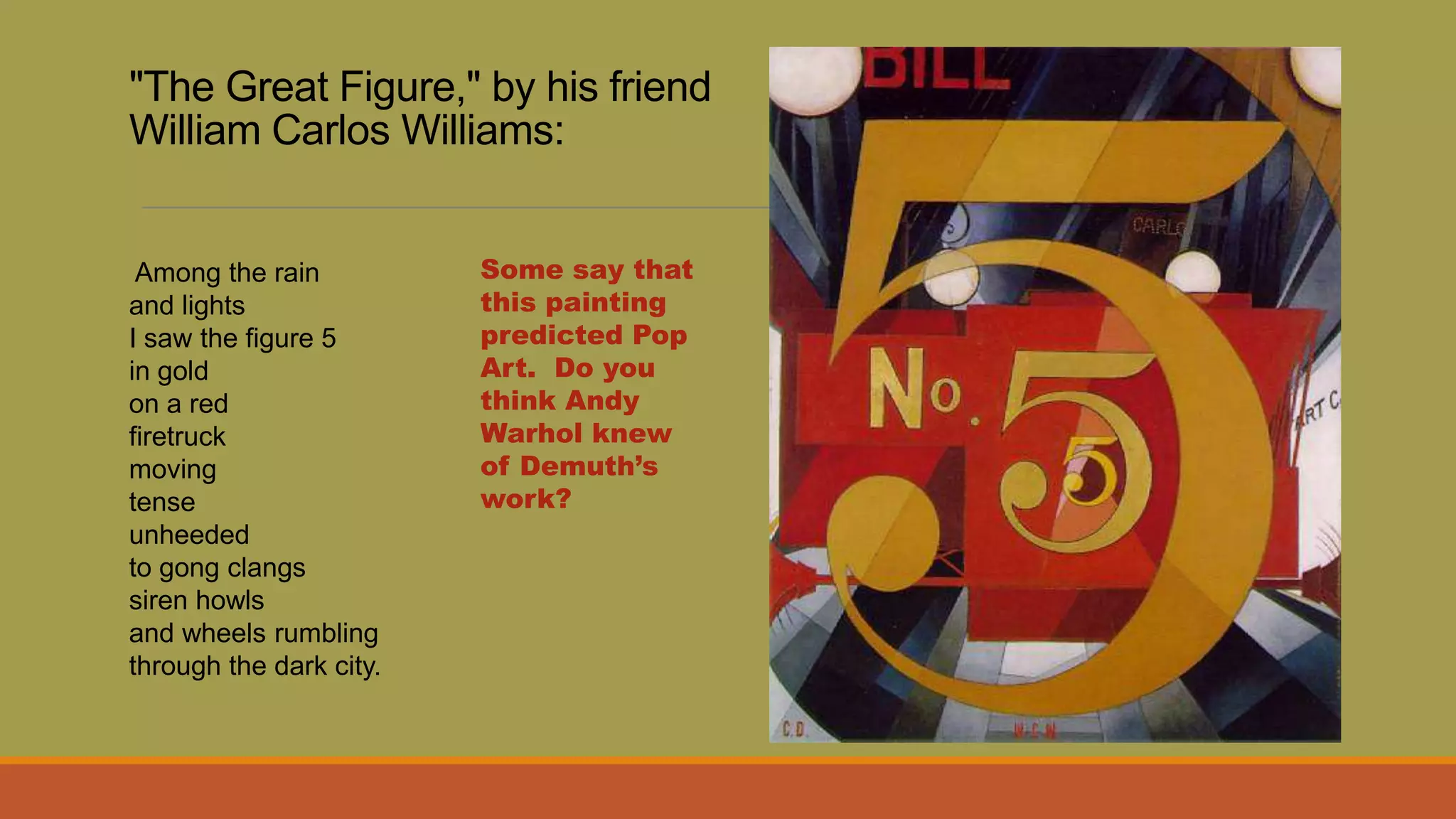 "The Great Figure," by his friend
William Carlos Williams:
Among the rain
and lights
I saw the figure 5
in gold
on a red
firetruck
moving
tense
unheeded
to gong clangs
siren howls
and wheels rumbling
through the dark city.
Some say that
this painting
predicted Pop
Art. Do you
think Andy
Warhol knew
of Demuth’s
work?
 