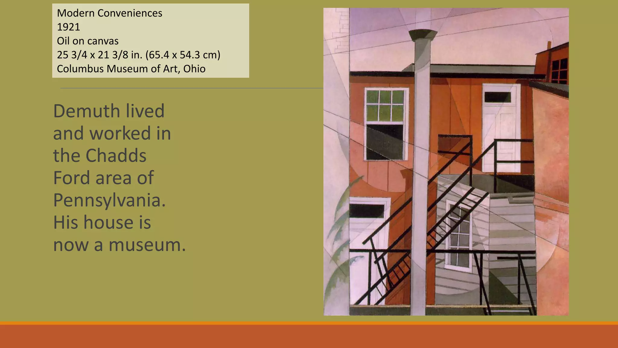 Demuth lived
and worked in
the Chadds
Ford area of
Pennsylvania.
His house is
now a museum.
Modern Conveniences
1921
Oil on canvas
25 3/4 x 21 3/8 in. (65.4 x 54.3 cm)
Columbus Museum of Art, Ohio
 