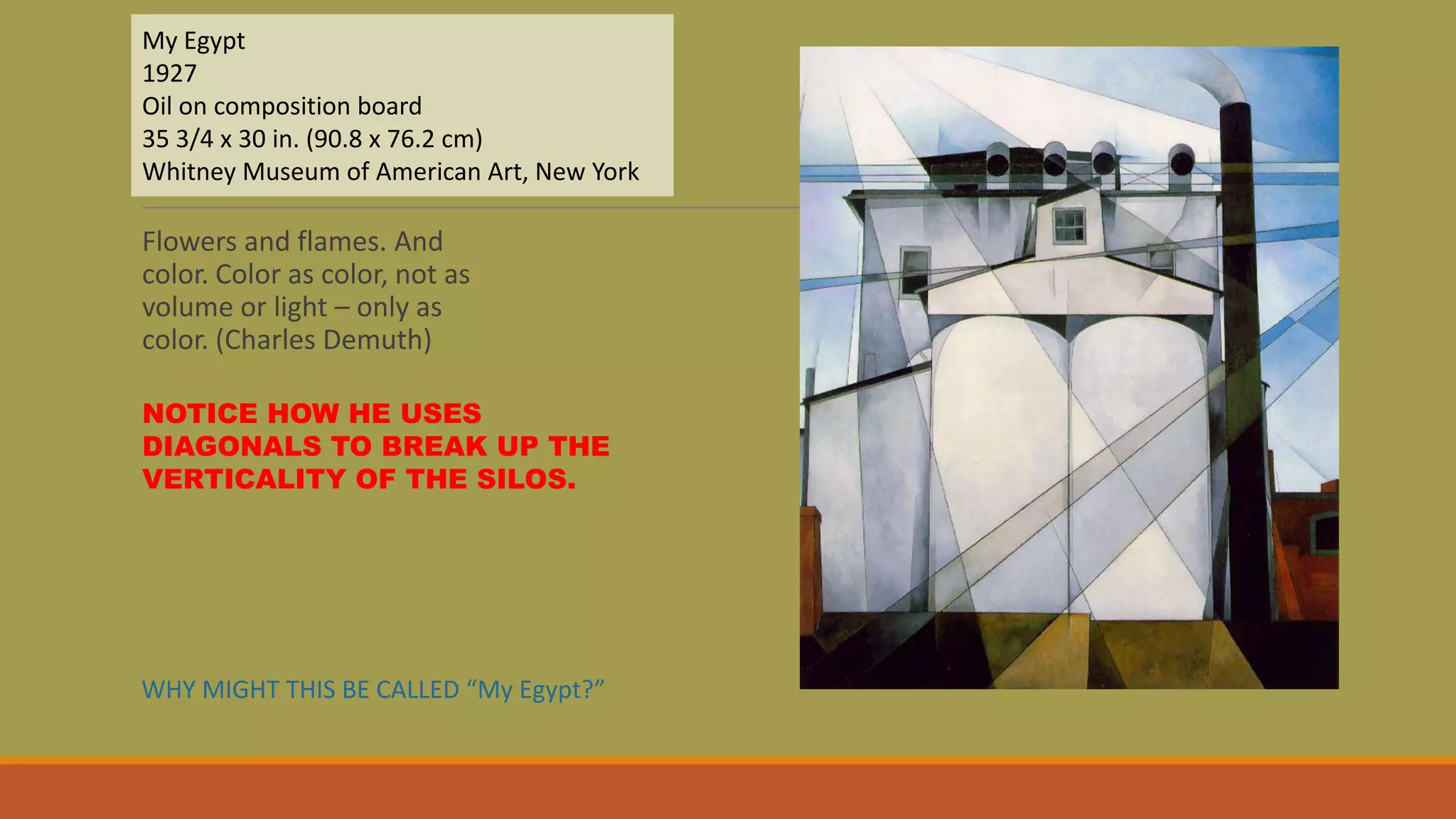 Flowers and flames. And
color. Color as color, not as
volume or light – only as
color. (Charles Demuth)
My Egypt
1927
Oil on composition board
35 3/4 x 30 in. (90.8 x 76.2 cm)
Whitney Museum of American Art, New York
NOTICE HOW HE USES
DIAGONALS TO BREAK UP THE
VERTICALITY OF THE SILOS.
WHY MIGHT THIS BE CALLED “My Egypt?”
 