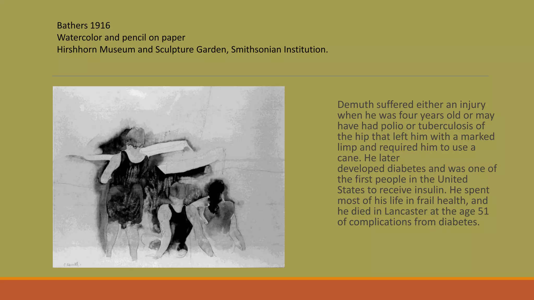 Demuth suffered either an injury
when he was four years old or may
have had polio or tuberculosis of
the hip that left him with a marked
limp and required him to use a
cane. He later
developed diabetes and was one of
the first people in the United
States to receive insulin. He spent
most of his life in frail health, and
he died in Lancaster at the age 51
of complications from diabetes.
Bathers 1916
Watercolor and pencil on paper
Hirshhorn Museum and Sculpture Garden, Smithsonian Institution.
 