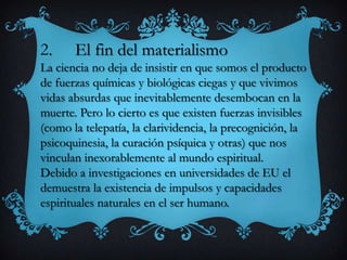 2. El fin del materialismo
La ciencia no deja de insistir en que somos el producto
de fuerzas químicas y biológicas ciegas y que vivimos
vidas absurdas que inevitablemente desembocan en la
muerte. Pero lo cierto es que existen fuerzas invisibles
(como la telepatía, la clarividencia, la precognición, la
psicoquinesia, la curación psíquica y otras) que nos
vinculan inexorablemente al mundo espiritual.
Debido a investigaciones en universidades de EU el
demuestra la existencia de impulsos y capacidades
espirituales naturales en el ser humano.
 