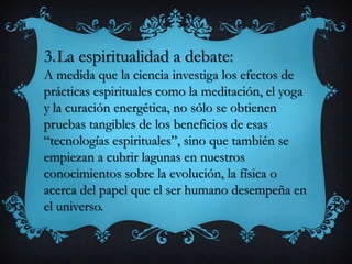 3.La espiritualidad a debate:
A medida que la ciencia investiga los efectos de
prácticas espirituales como la meditación, el yoga
y la curación energética, no sólo se obtienen
pruebas tangibles de los beneficios de esas
“tecnologías espirituales”, sino que también se
empiezan a cubrir lagunas en nuestros
conocimientos sobre la evolución, la física o
acerca del papel que el ser humano desempeña en
el universo.
 