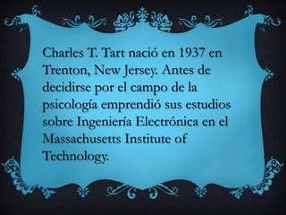 Charles T. Tart nació en 1937 en
Trenton, New Jersey. Antes de
decidirse por el campo de la
psicología emprendió sus estudios
sobre Ingeniería Electrónica en el
Massachusetts Institute of
Technology.
 