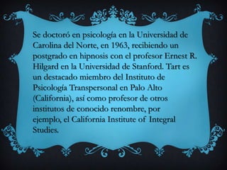 Se doctoró en psicología en la Universidad de
Carolina del Norte, en 1963, recibiendo un
postgrado en hipnosis con el profesor Ernest R.
Hilgard en la Universidad de Stanford. Tart es
un destacado miembro del Instituto de
Psicología Transpersonal en Palo Alto
(California), así como profesor de otros
institutos de conocido renombre, por
ejemplo, el California Institute of Integral
Studies.
 