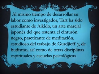 Al mismo tiempo de desarrollar su
labor como investigador, Tart ha sido
estudiante de Aikido, un arte marcial
japonés del que ostenta el cinturón
negro, practicante de meditación,
estudioso del trabajo de Gurdjieff y, de
budismo, así como de otras disciplinas
espirituales y escuelas psicológicas.
 