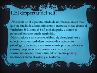1.El despertar del self:
-Nos habla de el supuesto estado de normalidad no es más
que un estado de adormecimiento y anestesia social, donde el
verdadero Sí-Mismo, el Self, está ahogado, y donde el
potencial humano queda reprimido.
-Nos conduce a un nuevo equilibrio de ideas, instintos y
emociones; a un verdadero proceso de crecimiento
psicológico; en suma, a una manera más profunda de estar
«vivos», propone una alternativa a ese estado de
sonambulismo mortecino. Basándose en disciplinas y
tradiciones como el aikido y el budismo.
 