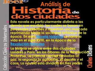 Análisis de Historia de dos ciudadesEsta novela es particularmente distinta a las demás que escribió, las cuales se basan en personajes infantiles y muestran una marcada reprimenda hacia la sociedad británica de la época. En esta Novela histórica se narra la vida en el siglo XVIII, en la época de la Revolución francesa.La historia se ubica entre dos ciudades: Londres y París, en los albores de la Revolución Francesa. La primera ciudad simboliza la paz, la segunda la agitación, el desafío y el caos. La novela está dividida en tres partesAnálisis de 