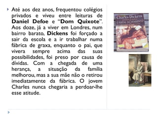 Até aos dez anos, frequentou colégios privados e viveu entre leituras de  Daniel Defoe  e “ Dom Quixote ”. Aos doze, já a viver em Londres, num bairro barato,  Dickens  foi forçado a sair da escola e a ir trabalhar numa fábrica de graxa, enquanto o pai, que vivera sempre acima das suas possibilidades, foi preso por causa de dívidas. Com a chegada de uma herança, a situação da família melhorou, mas a sua mãe não o retirou imediatamente da fábrica. O jovem Charles nunca chegaria a perdoar-lhe esse atitude. 