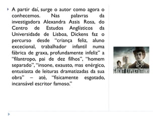 A partir daí, surge o autor como agora o conhecemos. Nas palavras da investigadora Alexandra Assis Rosa, do Centro de Estudos Anglísticos da Universidade de Lisboa, Dickens faz o percurso desde “criança feliz, aluno excecional, trabalhador infantil numa fábrica de graxa, profundamente infeliz” a “filantropo, pai de dez filhos”, “homem separado”, “insone, exausto, mas enérgico, entusiasta de leituras dramatizadas da sua obra” – até, “fisicamente esgotado, incansável escritor famoso.” 