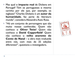Mas qual o  impacto real  de Dickens em Portugal? Têm os portugueses o mesmo carinho por ele que, por exemplo, os ingleses? “Charles Dickens é um  autor da humanidade , faz parte da literatura mundo”, considera Alexandra Assis Rosa. “ Há um conjunto de personagens que são muito nossas conhecidas. Quem não conhece o  Oliver Twist ? Quem não conhece o  David Copperfield ? Quem não conhece o  velho avarento do Conto de Natal  – a obra mais traduzida entre nós, com mais de 25 edições diferentes?”, questiona a investigadora. 