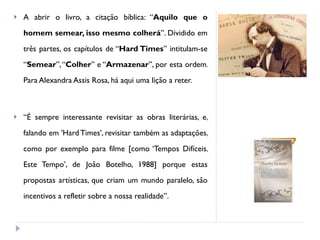 A abrir o livro, a citação bíblica: “ Aquilo que o homem semear, isso mesmo colherá ”. Dividido em três partes, os capítulos de “ Hard Times ” intitulam-se “ Semear ”, “ Colher ” e “ Armazenar ”, por esta ordem. Para Alexandra Assis Rosa, há aqui uma lição a reter.  “ É sempre interessante revisitar as obras literárias, e, falando em 'Hard Times', revisitar também as adaptações, como por exemplo para filme [como ‘Tempos Difíceis, Este Tempo’, de João Botelho, 1988] porque estas propostas artísticas, que criam um mundo paralelo, são incentivos a refletir sobre a nossa realidade”.  