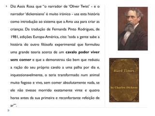 Diz Assis Rosa que “o narrador de ‘Oliver Twist’ - e o narrador ‘dickensiano’ é muito irónico - usa esta história como introdução ao sistema que a Ama usa para criar as crianças. Da tradução de Fernanda Pinto Rodrigues, de 1981, edições Europa-América, cito: 'toda a gente sabe a história do outro filósofo experimental que formulou uma grande teoria acerca de um  cavalo poder viver sem comer  e que a demonstrou tão bem que reduziu a ração do seu próprio cavalo a uma palha por dia e, inquestionavelmente, o teria transformado num animal muito fogoso e vivo, sem comer absolutamente nada, se ele não tivesse morrido exatamente vinte e quatro horas antes da sua primeira e reconfortante refeição de ar'”.  