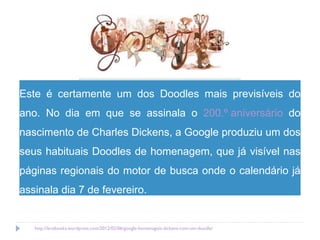 Este é certamente um dos Doodles mais previsíveis do ano. No dia em que se assinala o  200.º aniversário  do nascimento de Charles Dickens, a Google produziu um dos seus habituais Doodles de homenagem, que já visível nas páginas regionais do motor de busca onde o calendário já assinala dia 7 de fevereiro. http://lerebooks.wordpress.com/2012/02/06/google-homenageia-dickens-com-um-doodle/   