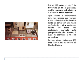 Foi há  200 anos , no dia  7 de Fevereiro de 1812 , que nasceu em  Portsmouth , na  Inglaterra , o escritor  Charles Dickens . Que sentido e oportunidade terá, nos tempos que correm, voltar à obra de Charles Dickens, tendo ela como tem uma marca profunda de  crítica social , um retrato cru sobre uma  sociedade marcada pela prosperidade de poucos  à custa do  sacrifício e miséria de muitos . Esta terça-feira celebram-se 200 anos sobre o seu nascimento de Charles Dickens. 