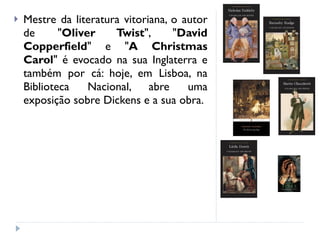 Mestre da literatura vitoriana, o autor de " Oliver Twist ", " David Copperfield " e " A Christmas Carol " é evocado na sua Inglaterra e também por cá: hoje, em Lisboa, na Biblioteca Nacional, abre uma exposição sobre Dickens e a sua obra. 